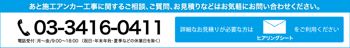 【詳細なお見積りが必要な方はヒアリングシートをご利用ください。】あと施工アンカー工事に関するご相談、ご質問、お見積りなどはお気軽にお問い合わせください。電話番号：03-3416-0411